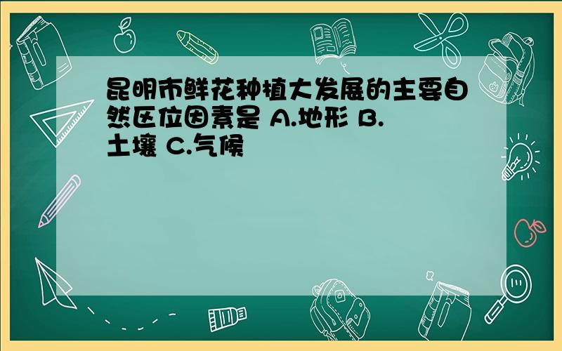 昆明市鲜花种植大发展的主要自然区位因素是 A.地形 B.土壤 C.气候