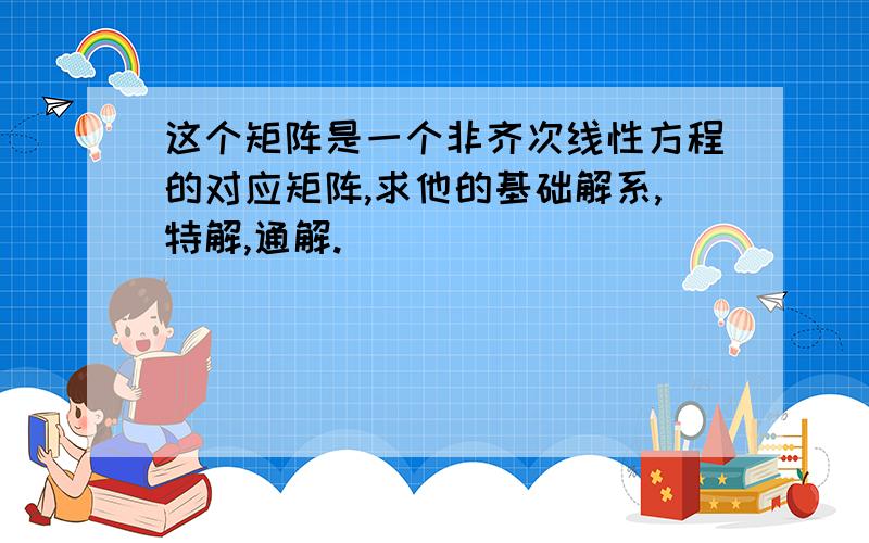 这个矩阵是一个非齐次线性方程的对应矩阵,求他的基础解系,特解,通解.