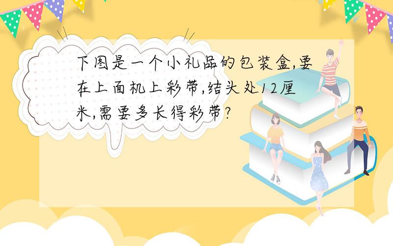 下图是一个小礼品的包装盒,要在上面机上彩带,结头处12厘米,需要多长得彩带?