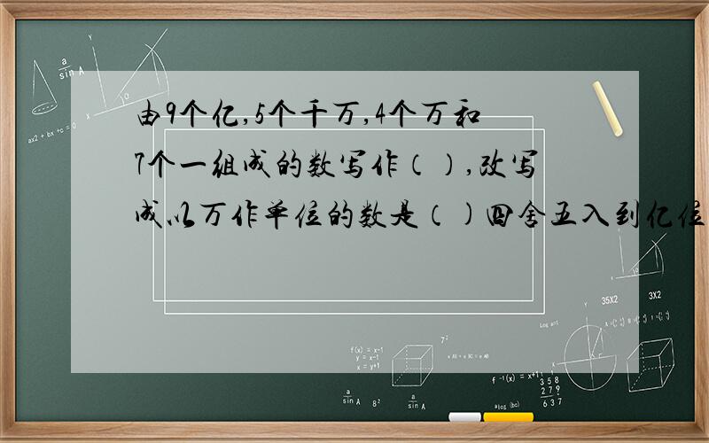 由9个亿,5个千万,4个万和7个一组成的数写作（）,改写成以万作单位的数是（)四舍五入到亿位约是（）