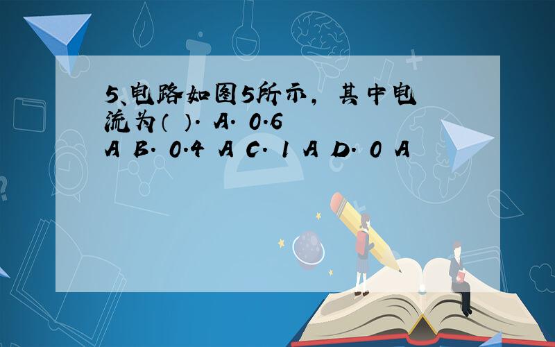 5、电路如图5所示, 其中电流为（ ）. A. 0.6 A B. 0.4 A C. 1 A D. 0 A