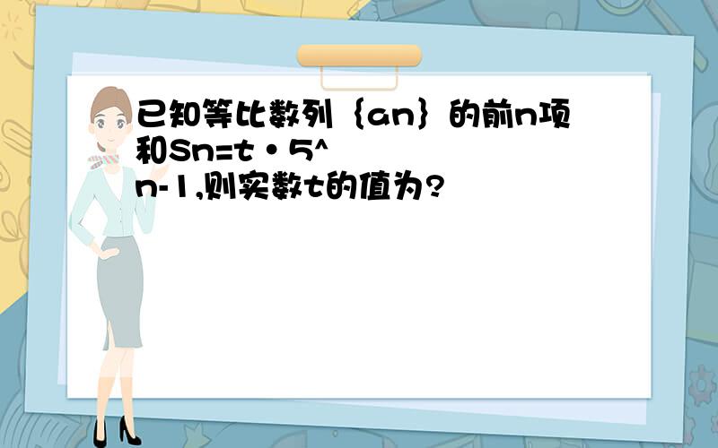 已知等比数列｛an｝的前n项和Sn=t•5^n-1,则实数t的值为?