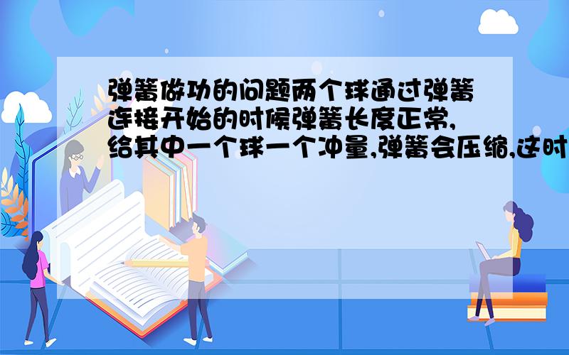 弹簧做功的问题两个球通过弹簧连接开始的时候弹簧长度正常,给其中一个球一个冲量,弹簧会压缩,这时,弹簧做的功怎么求?