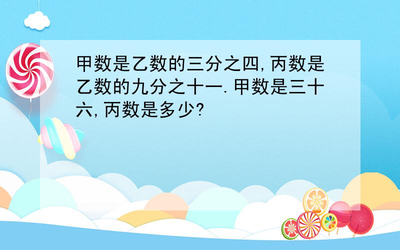 甲数是乙数的三分之四,丙数是乙数的九分之十一.甲数是三十六,丙数是多少?