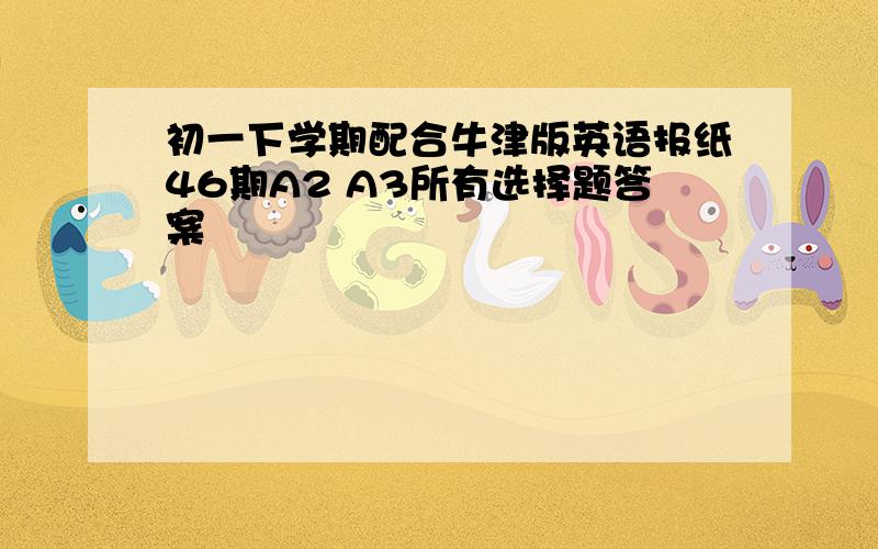 初一下学期配合牛津版英语报纸46期A2 A3所有选择题答案