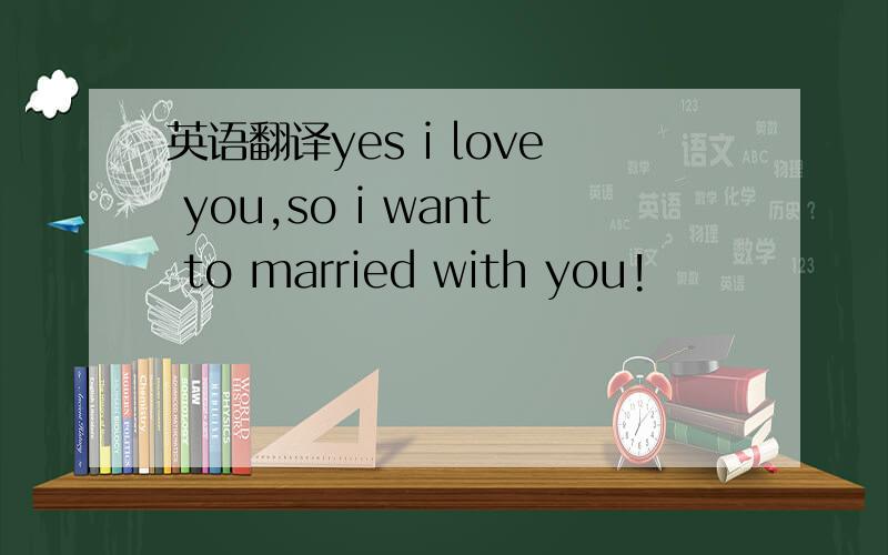 英语翻译yes i love you,so i want to married with you!