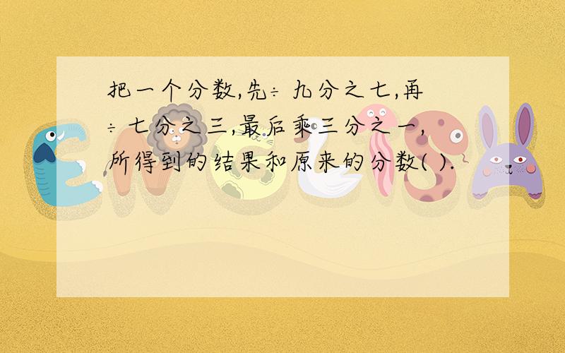 把一个分数,先÷九分之七,再÷七分之三,最后乘三分之一,所得到的结果和原来的分数( ).