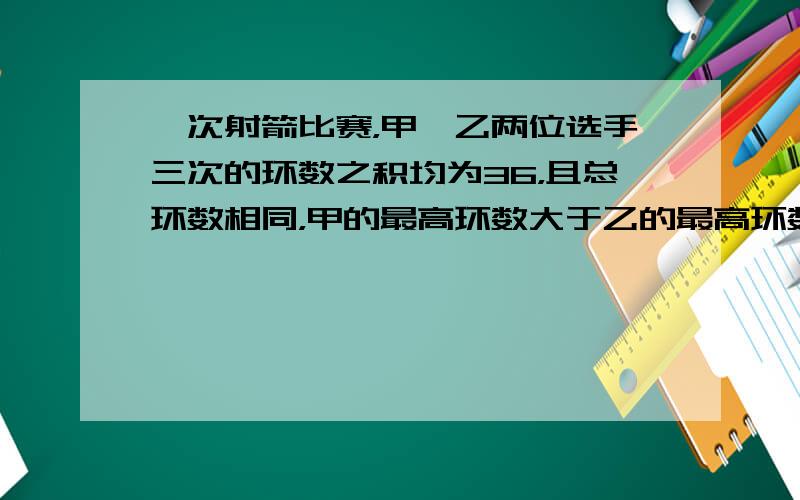 一次射箭比赛，甲、乙两位选手三次的环数之积均为36，且总环数相同，甲的最高环数大于乙的最高环数．求甲的三次成绩．