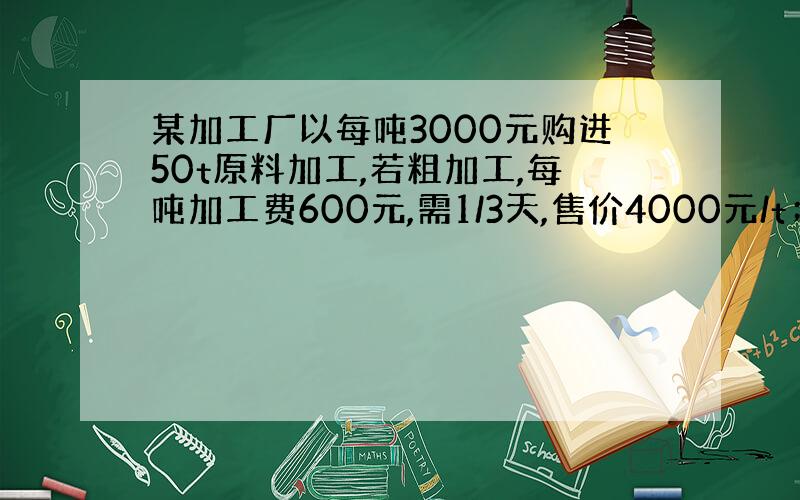 某加工厂以每吨3000元购进50t原料加工,若粗加工,每吨加工费600元,需1/3天,售价4000元/t；若精加工,每吨