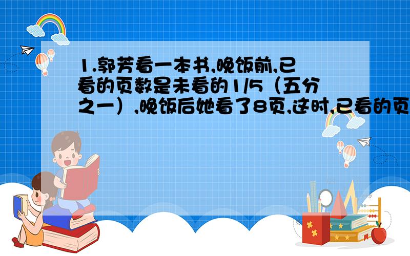 1.郭芳看一本书,晚饭前,已看的页数是未看的1/5（五分之一）,晚饭后她看了8页,这时,已看的页数是未看的1/4（四分之