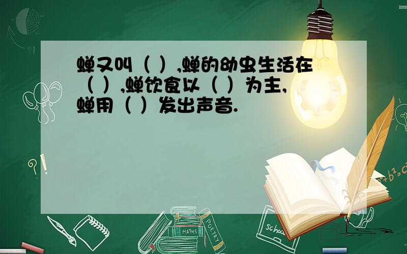 蝉又叫（ ）,蝉的幼虫生活在（ ）,蝉饮食以（ ）为主,蝉用（ ）发出声音.