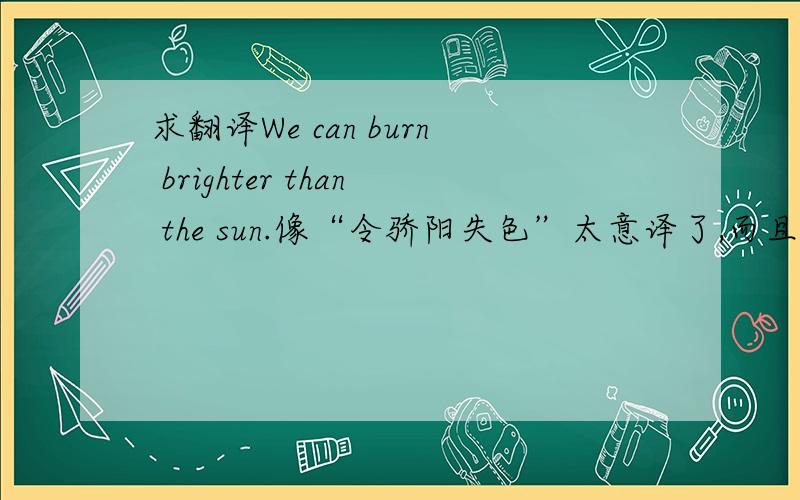 求翻译We can burn brighter than the sun.像“令骄阳失色”太意译了,而且和原意有出入,求