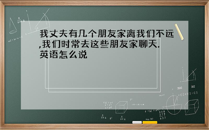 我丈夫有几个朋友家离我们不远,我们时常去这些朋友家聊天.英语怎么说