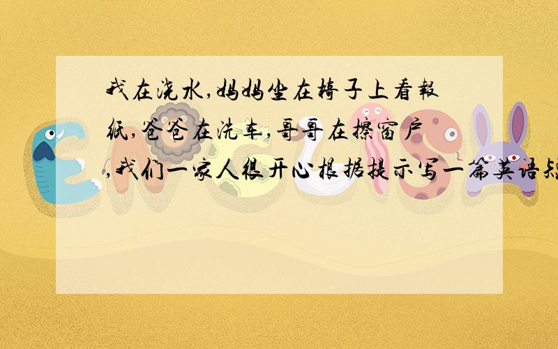 我在浇水,妈妈坐在椅子上看报纸,爸爸在洗车,哥哥在擦窗户,我们一家人很开心根据提示写一篇英语短文