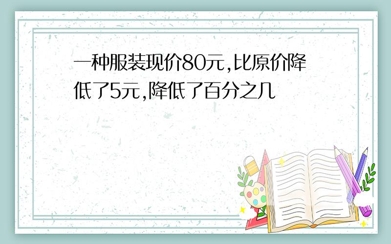 一种服装现价80元,比原价降低了5元,降低了百分之几