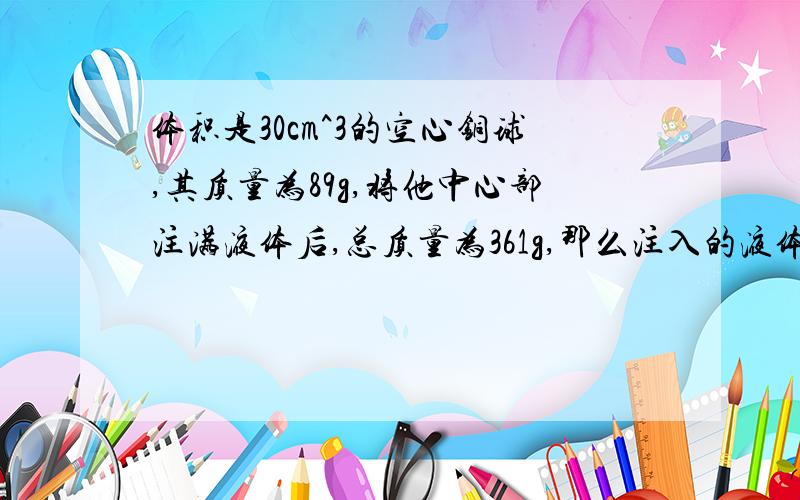 体积是30cm^3的空心铜球,其质量为89g,将他中心部注满液体后,总质量为361g,那么注入的液体是什么物质?