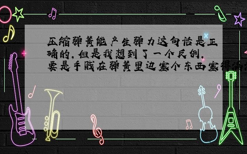 压缩弹簧能产生弹力这句话是正确的,但是我想到了一个反例,要是手贱在弹簧里边塞个东西塞得满满的还能产生弹力吗?