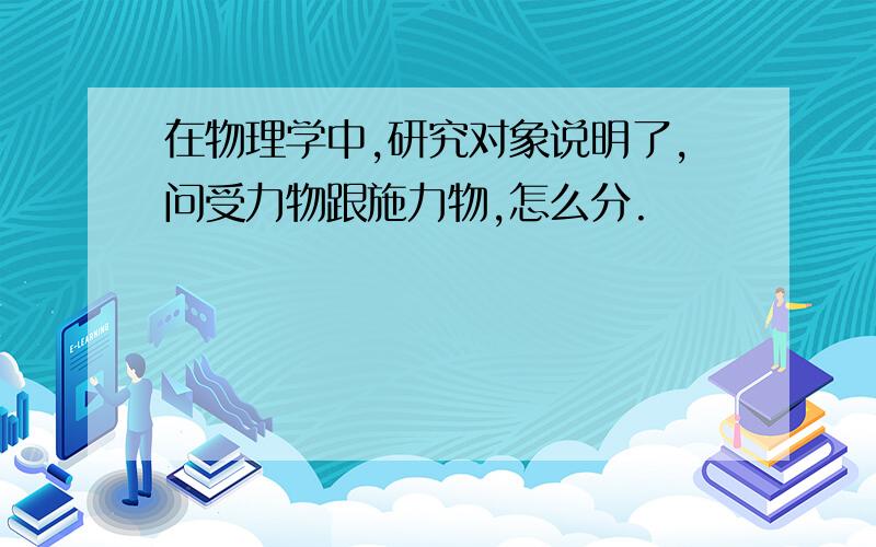 在物理学中,研究对象说明了,问受力物跟施力物,怎么分.