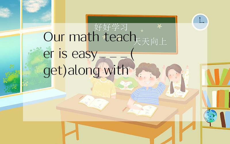 Our math teacher is easy___(get)along with