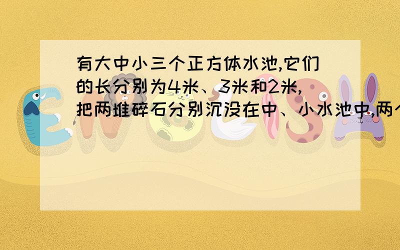 有大中小三个正方体水池,它们的长分别为4米、3米和2米,把两堆碎石分别沉没在中、小水池中,两个水池的水面分别升高了8厘米