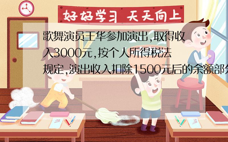 歌舞演员王华参加演出,取得收入3000元,按个人所得税法规定,演出收入扣除1500元后的余额部分,按20%的比例缴纳个人