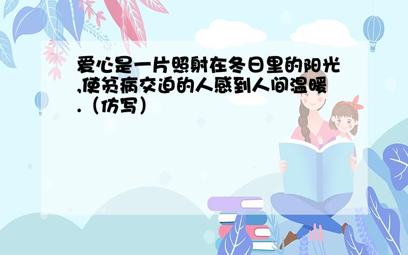 爱心是一片照射在冬日里的阳光,使贫病交迫的人感到人间温暖.（仿写）