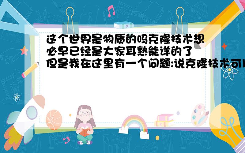 这个世界是物质的吗克隆技术想必早已经是大家耳熟能详的了 但是我在这里有一个问题:说克隆技术可以100%的复制一个人身上所