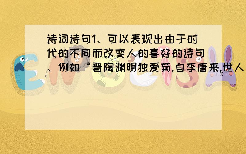 诗词诗句1、可以表现出由于时代的不同而改变人的喜好的诗句、例如“晋陶渊明独爱菊.自李唐来,世人盛爱牡丹”此类型的,即可表