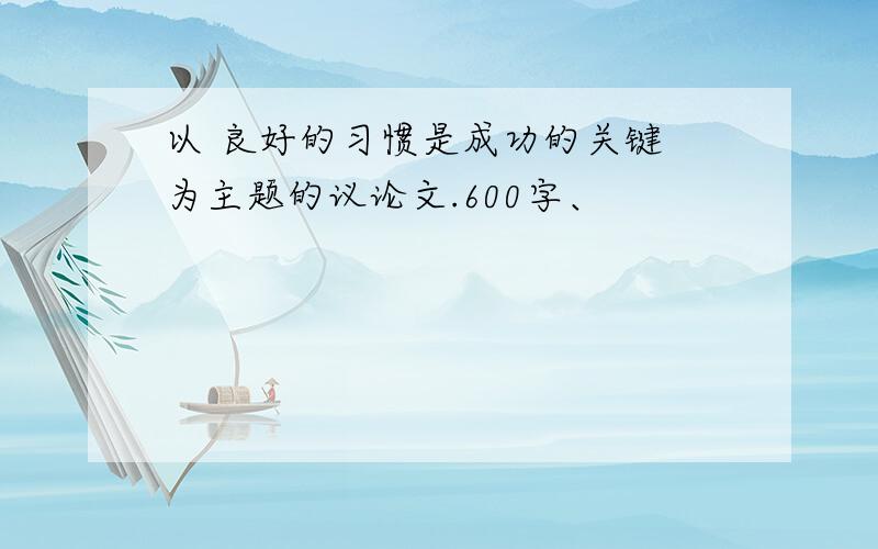 以 良好的习惯是成功的关键 为主题的议论文.600字、