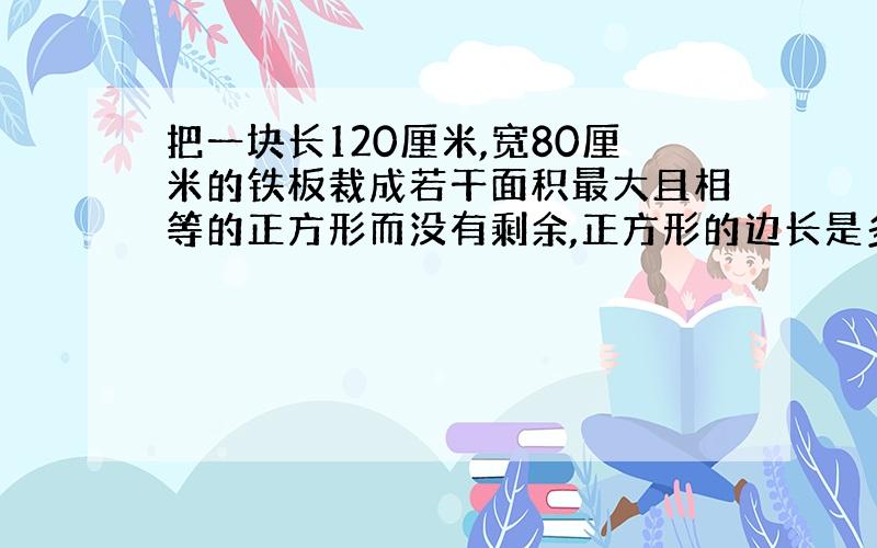 把一块长120厘米,宽80厘米的铁板裁成若干面积最大且相等的正方形而没有剩余,正方形的边长是多少厘米?可以裁成多少块?