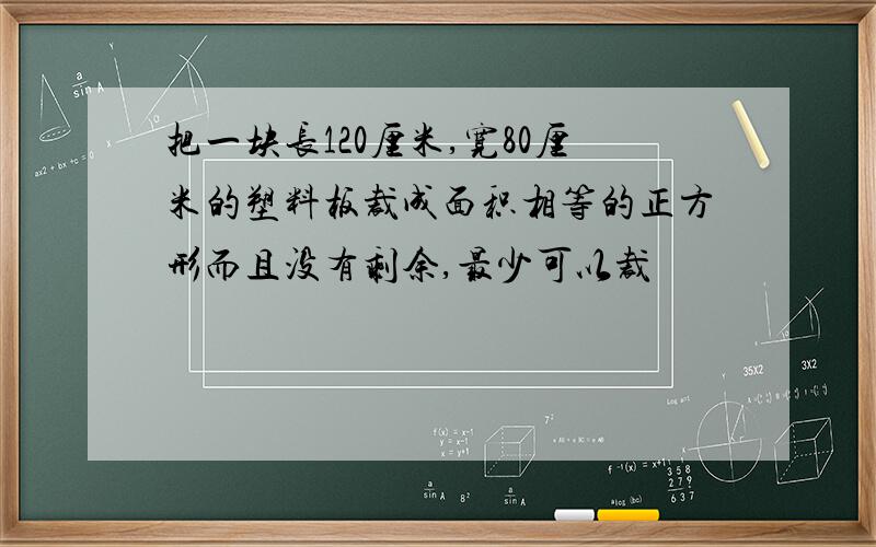 把一块长120厘米,宽80厘米的塑料板裁成面积相等的正方形而且没有剩余,最少可以裁