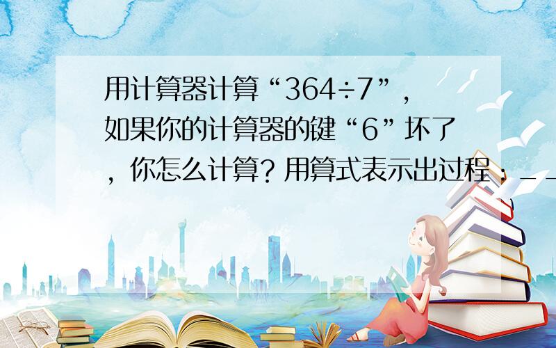 用计算器计算“364÷7”，如果你的计算器的键“6”坏了，你怎么计算？用算式表示出过程：______．