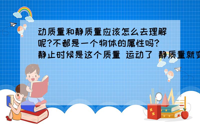 动质量和静质量应该怎么去理解呢?不都是一个物体的属性吗?静止时候是这个质量 运动了 静质量就变小了?谁举例说明看看