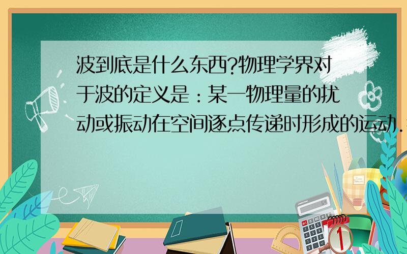 波到底是什么东西?物理学界对于波的定义是：某一物理量的扰动或振动在空间逐点传递时形成的运动.我想问他到底是什么东西?物理