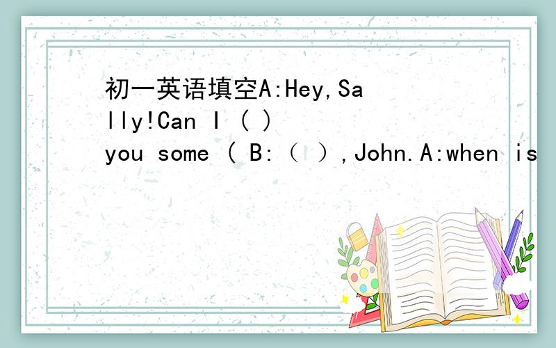 初一英语填空A:Hey,Sally!Can I ( ) you some ( B:（ ）,John.A:when is