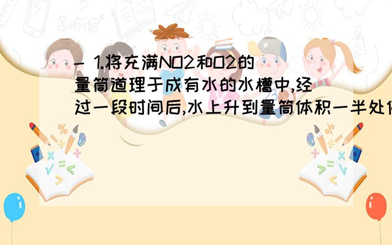 - 1.将充满NO2和O2的量筒道理于成有水的水槽中,经过一段时间后,水上升到量筒体积一半处停止了,则剩余气体的成分是但