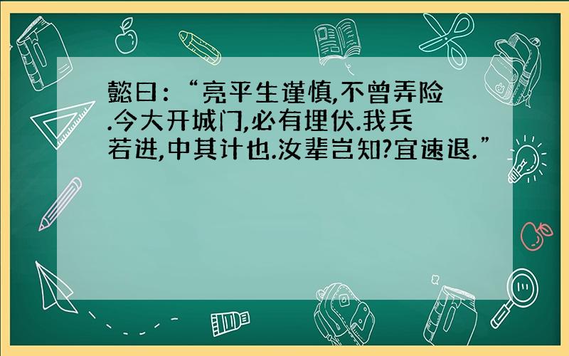 懿曰：“亮平生谨慎,不曾弄险.今大开城门,必有埋伏.我兵若进,中其计也.汝辈岂知?宜速退.”