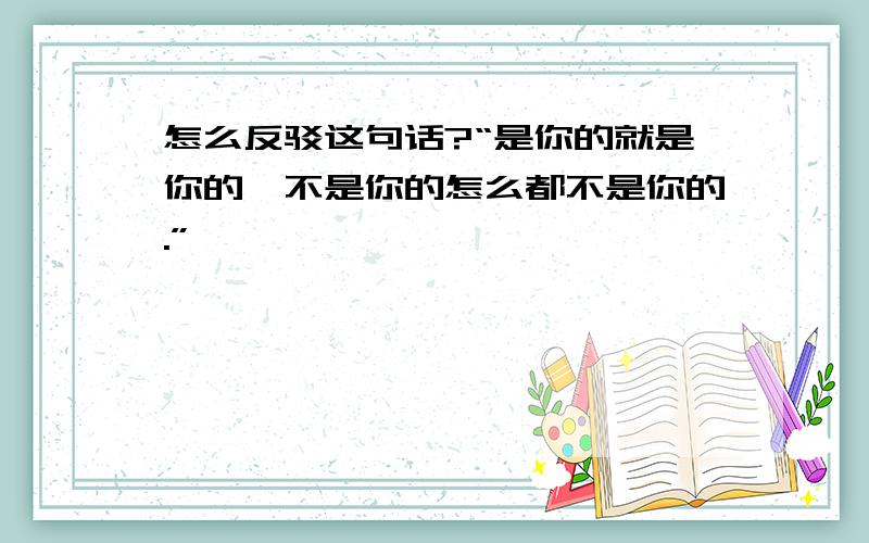 怎么反驳这句话?“是你的就是你的,不是你的怎么都不是你的.”