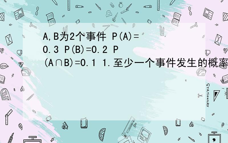 A,B为2个事件 P(A)=0.3 P(B)=0.2 P(A∩B)=0.1 1.至少一个事件发生的概率 2.只有A发生,