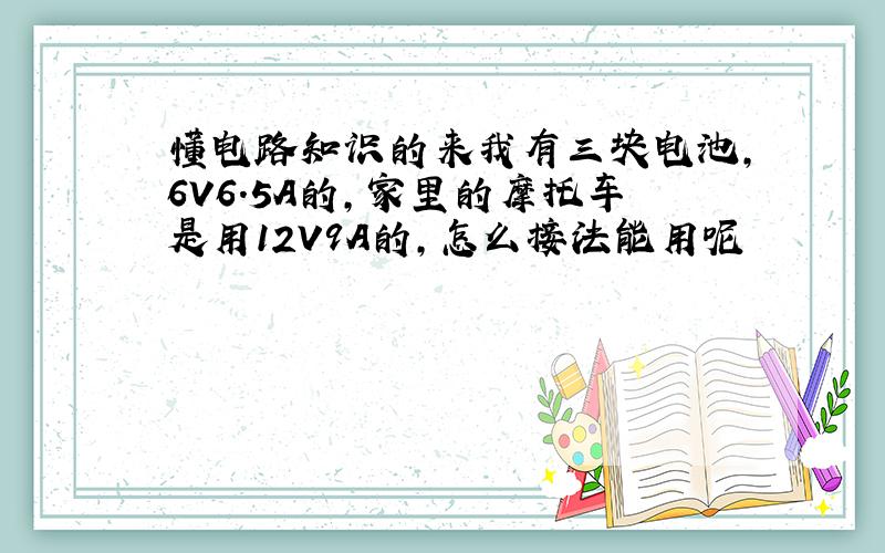 懂电路知识的来我有三块电池,6V6.5A的,家里的摩托车是用12V9A的,怎么接法能用呢