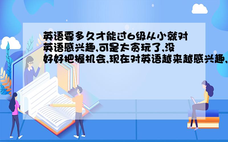 英语要多久才能过6级从小就对英语感兴趣,可是太贪玩了,没好好把握机会,现在对英语越来越感兴趣,谁能告诉我什么地方学英语最