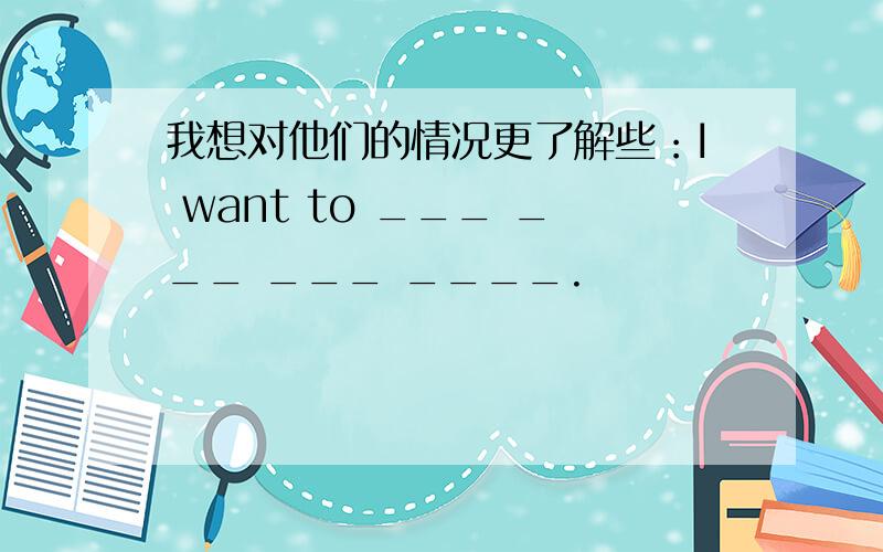 我想对他们的情况更了解些：I want to ___ ___ ___ ____.