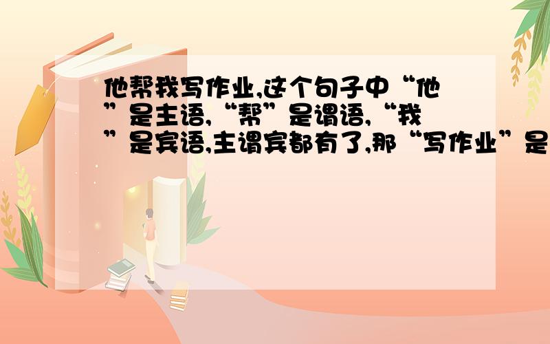 他帮我写作业,这个句子中“他”是主语,“帮”是谓语,“我”是宾语,主谓宾都有了,那“写作业”是什么