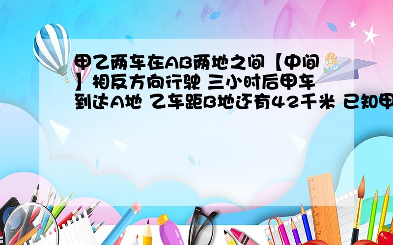 甲乙两车在AB两地之间【中间】相反方向行驶 三小时后甲车到达A地 乙车距B地还有42千米 已知甲乙两车的速度