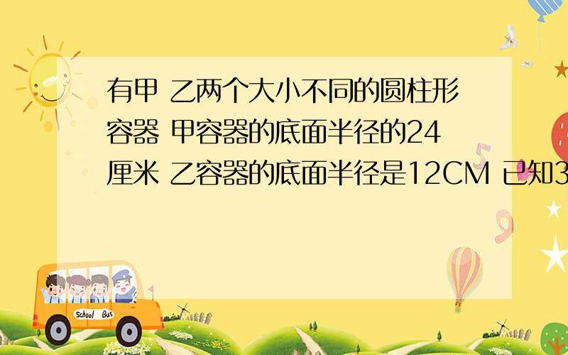 有甲 乙两个大小不同的圆柱形容器 甲容器的底面半径的24厘米 乙容器的底面半径是12CM 已知30厘米深的水