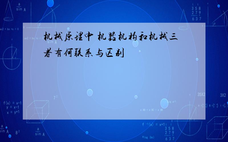 机械原理中 机器机构和机械三者有何联系与区别