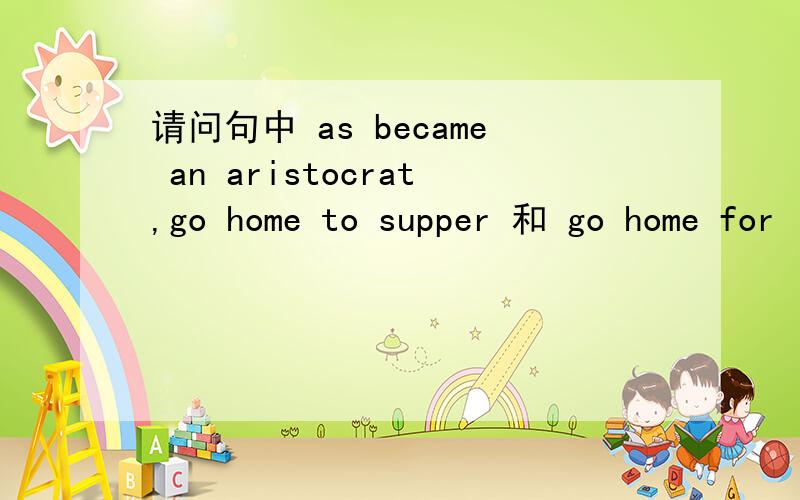 请问句中 as became an aristocrat,go home to supper 和 go home for