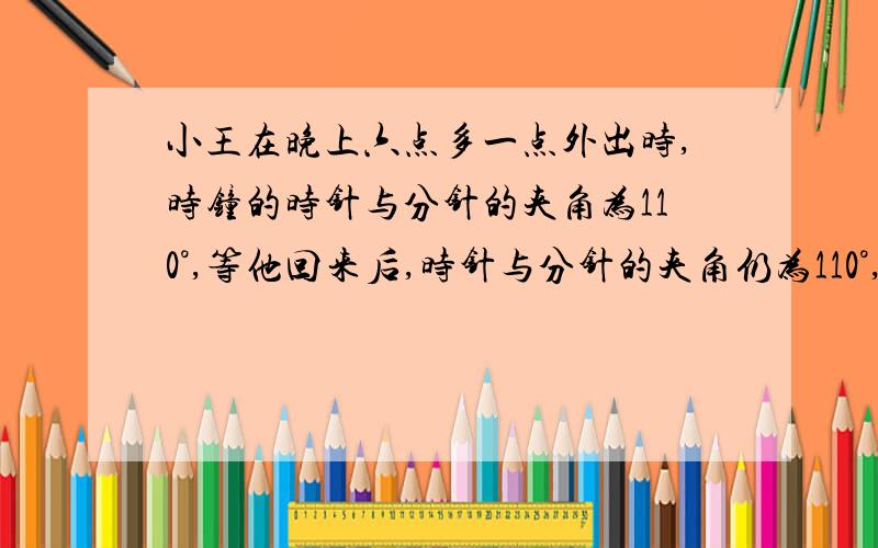 小王在晚上六点多一点外出时,时钟的时针与分针的夹角为110°,等他回来后,时针与分针的夹角仍为110°,