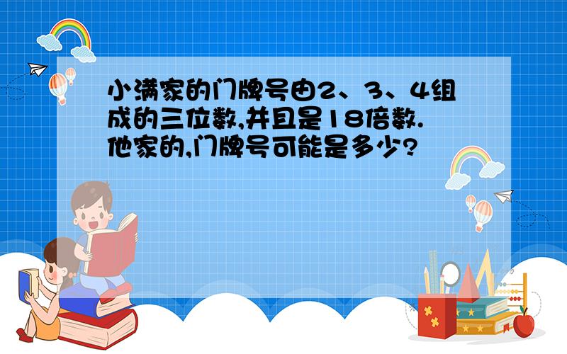 小满家的门牌号由2、3、4组成的三位数,并且是18倍数.他家的,门牌号可能是多少?