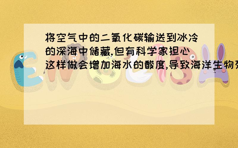 将空气中的二氧化碳输送到冰冷的深海中储藏.但有科学家担心这样做会增加海水的酸度,导致海洋生物死亡,二氧化碳使海水酸度增加